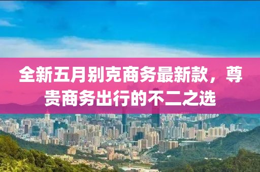 全新五月别克商务最新款，尊贵商务出行的不二之选