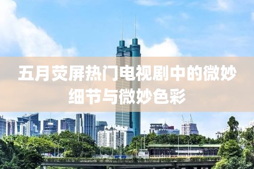 五月荧屏热门电视剧中的微妙细节与微妙色彩