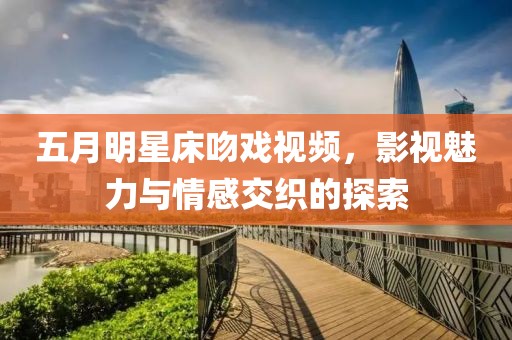 五月明星床吻戏视频，影视魅力与情感交织的探索