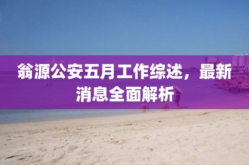 翁源公安五月工作综述，最新消息全面解析