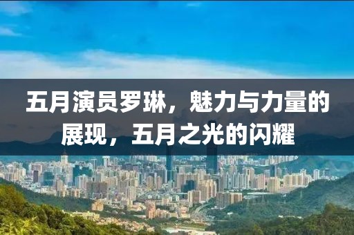 五月演员罗琳，魅力与力量的展现，五月之光的闪耀