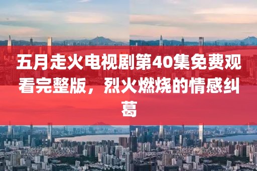 五月走火电视剧第40集免费观看完整版，烈火燃烧的情感纠葛
