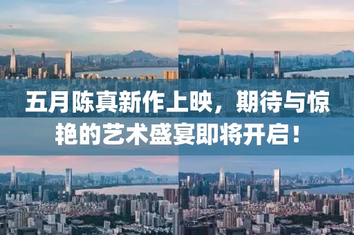 五月陈真新作上映，期待与惊艳的艺术盛宴即将开启！