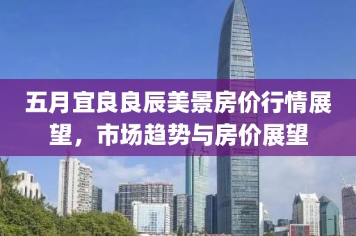 五月宜良良辰美景房价行情展望，市场趋势与房价展望
