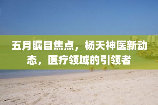 五月瞩目焦点，杨天神医新动态，医疗领域的引领者