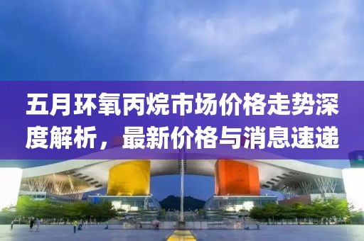 五月环氧丙烷市场价格走势深度解析，最新价格与消息速递