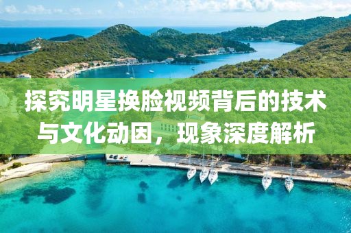 探究明星换脸视频背后的技术与文化动因，现象深度解析