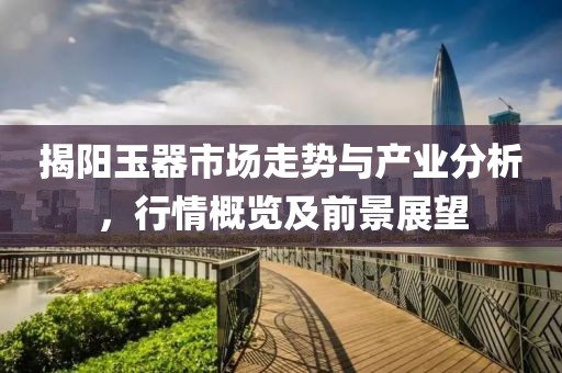 揭阳玉器市场走势与产业分析，行情概览及前景展望