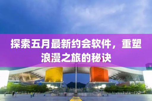 探索五月最新约会软件，重塑浪漫之旅的秘诀