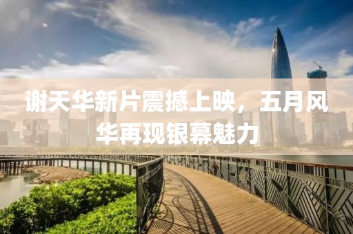 谢天华新片震撼上映，五月风华再现银幕魅力