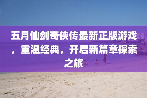 五月仙剑奇侠传最新正版游戏，重温经典，开启新篇章探索之旅