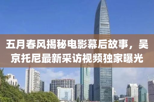 五月春风揭秘电影幕后故事，吴京托尼最新采访视频独家曝光