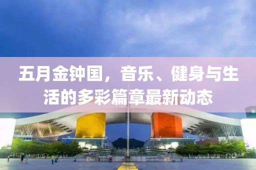 五月金钟国，音乐、健身与生活的多彩篇章最新动态