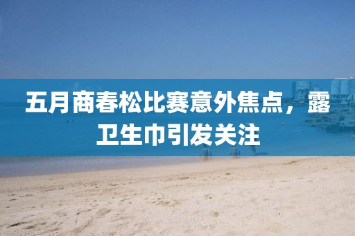 五月商春松比赛意外焦点，露卫生巾引发关注