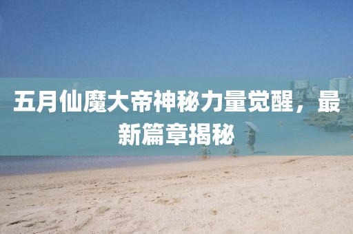 五月仙魔大帝神秘力量觉醒，最新篇章揭秘