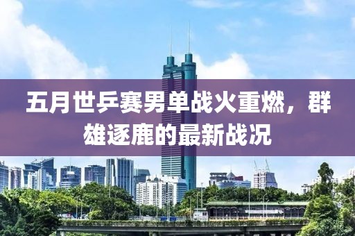 五月世乒赛男单战火重燃，群雄逐鹿的最新战况