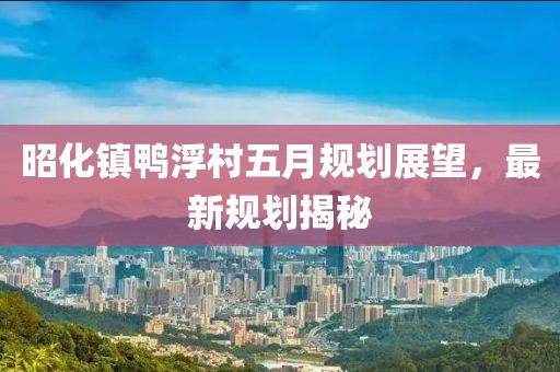 昭化镇鸭浮村五月规划展望，最新规划揭秘