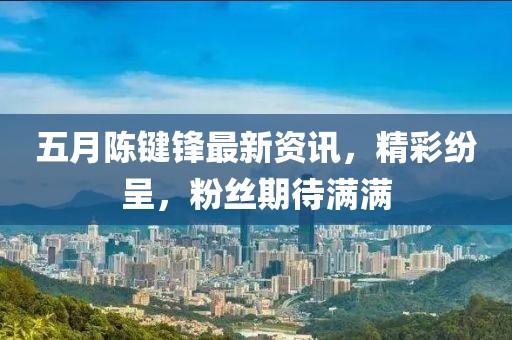 五月陈键锋最新资讯，精彩纷呈，粉丝期待满满