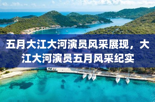 五月大江大河演员风采展现，大江大河演员五月风采纪实