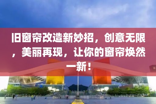旧窗帘改造新妙招，创意无限，美丽再现，让你的窗帘焕然一新！