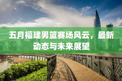 五月福建男篮赛场风云，最新动态与未来展望