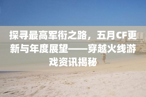 探寻最高军衔之路，五月CF更新与年度展望——穿越火线游戏资讯揭秘