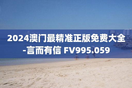 2024澳门最精准正版免费大全-言而有信 FV995.059