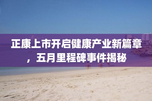 正康上市开启健康产业新篇章，五月里程碑事件揭秘