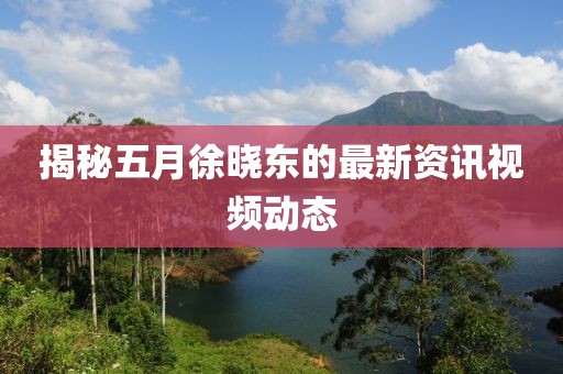 揭秘五月徐晓东的最新资讯视频动态