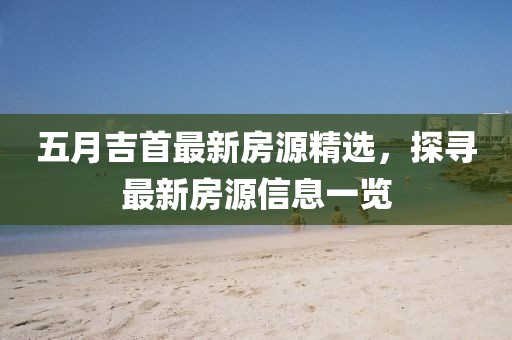五月吉首最新房源精选，探寻最新房源信息一览