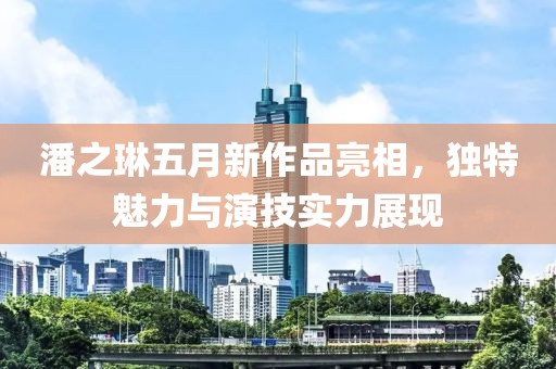 潘之琳五月新作品亮相，独特魅力与演技实力展现
