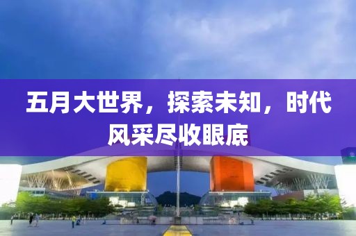 五月大世界，探索未知，时代风采尽收眼底