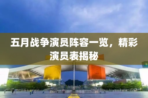 五月战争演员阵容一览，精彩演员表揭秘
