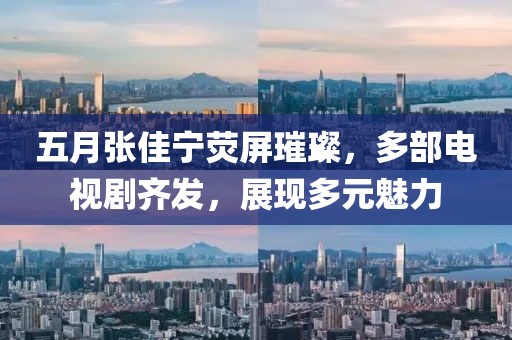 五月张佳宁荧屏璀璨，多部电视剧齐发，展现多元魅力