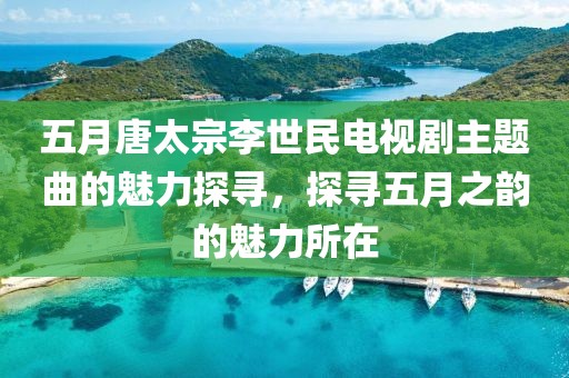 五月唐太宗李世民电视剧主题曲的魅力探寻，探寻五月之韵的魅力所在
