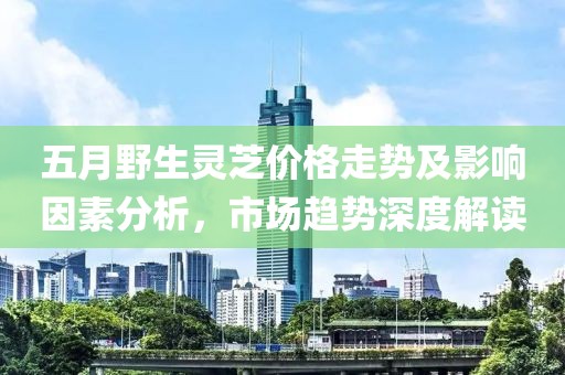 五月野生灵芝价格走势及影响因素分析，市场趋势深度解读