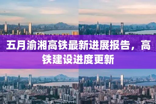 五月渝湘高铁最新进展报告，高铁建设进度更新