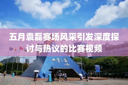 五月袁磊赛场风采引发深度探讨与热议的比赛视频