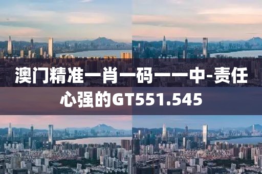 澳门精准一肖一码一一中-责任心强的GT551.545