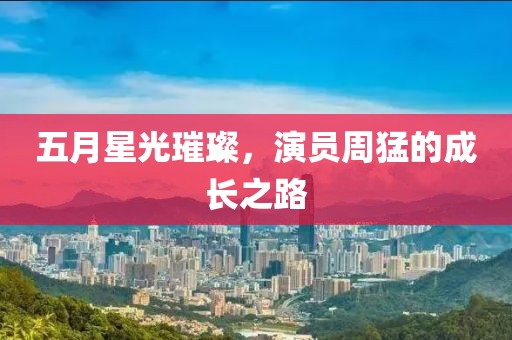 五月星光璀璨，演员周猛的成长之路