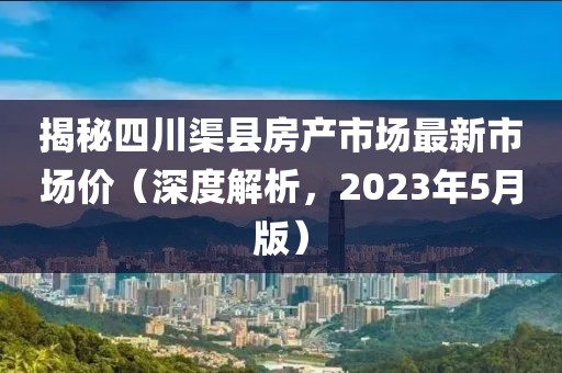 揭秘四川渠县房产市场最新市场价（深度解析，2023年5月版）
