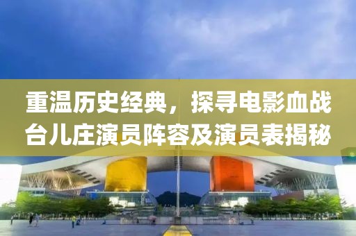 重温历史经典，探寻电影血战台儿庄演员阵容及演员表揭秘