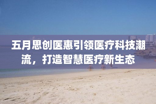 五月思创医惠引领医疗科技潮流，打造智慧医疗新生态