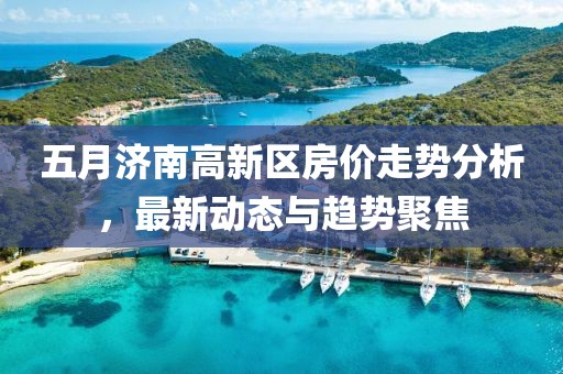 五月济南高新区房价走势分析，最新动态与趋势聚焦