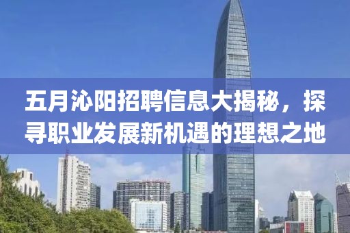 五月沁阳招聘信息大揭秘，探寻职业发展新机遇的理想之地