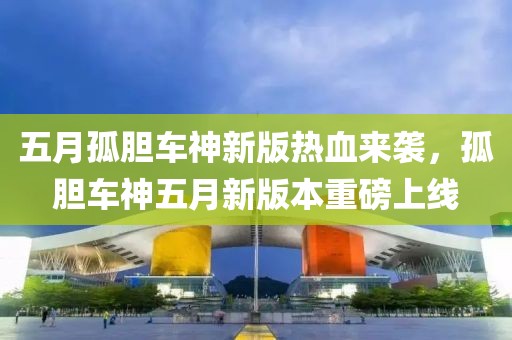 五月孤胆车神新版热血来袭，孤胆车神五月新版本重磅上线