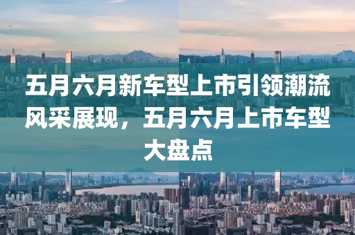 五月六月新车型上市引领潮流风采展现，五月六月上市车型大盘点