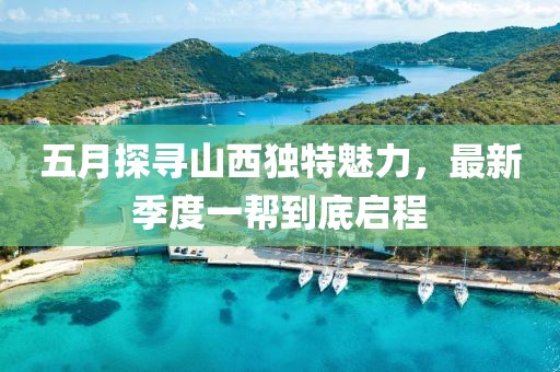 五月探寻山西独特魅力，最新季度一帮到底启程