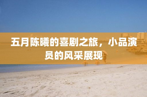 五月陈曦的喜剧之旅，小品演员的风采展现