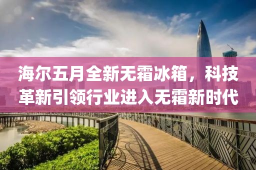 海尔五月全新无霜冰箱，科技革新引领行业进入无霜新时代